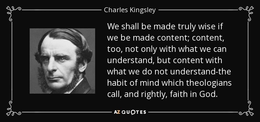 We shall be made truly wise if we be made content; content, too, not only with what we can understand, but content with what we do not understand-the habit of mind which theologians call, and rightly, faith in God. - Charles Kingsley