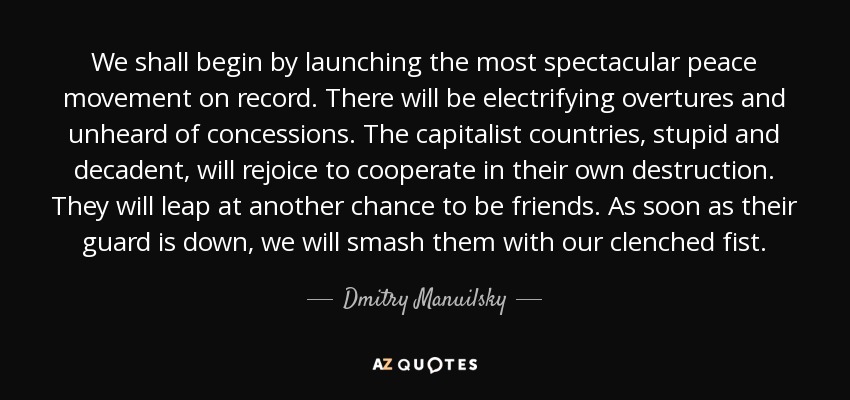 We shall begin by launching the most spectacular peace movement on record. There will be electrifying overtures and unheard of concessions. The capitalist countries, stupid and decadent, will rejoice to cooperate in their own destruction. They will leap at another chance to be friends. As soon as their guard is down, we will smash them with our clenched fist. - Dmitry Manuilsky