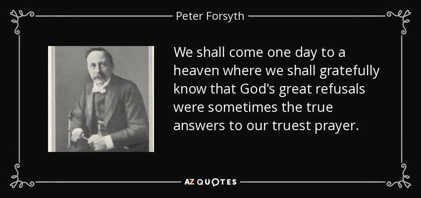 We shall come one day to a heaven where we shall gratefully know that God's great refusals were sometimes the true answers to our truest prayer. - Peter Forsyth