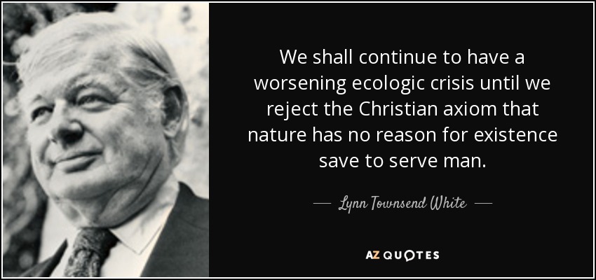 We shall continue to have a worsening ecologic crisis until we reject the Christian axiom that nature has no reason for existence save to serve man. - Lynn Townsend White, Jr.