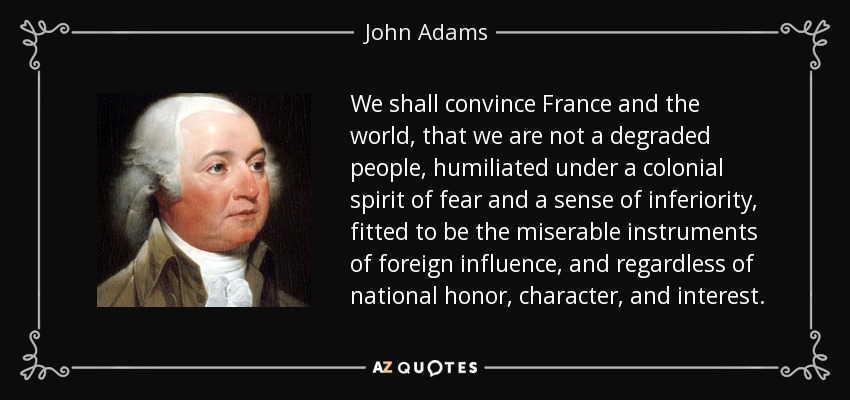 We shall convince France and the world, that we are not a degraded people, humiliated under a colonial spirit of fear and a sense of inferiority, fitted to be the miserable instruments of foreign influence, and regardless of national honor, character, and interest. - John Adams