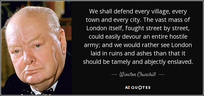 We shall defend every village, every town and every city. The vast mass of London itself, fought street by street, could easily devour an entire hostile army; and we would rather see London laid in ruins and ashes than that it should be tamely and abjectly enslaved. - Winston Churchill