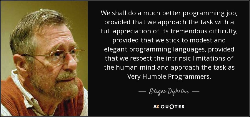 We shall do a much better programming job, provided that we approach the task with a full appreciation of its tremendous difficulty, provided that we stick to modest and elegant programming languages, provided that we respect the intrinsic limitations of the human mind and approach the task as Very Humble Programmers. - Edsger Dijkstra