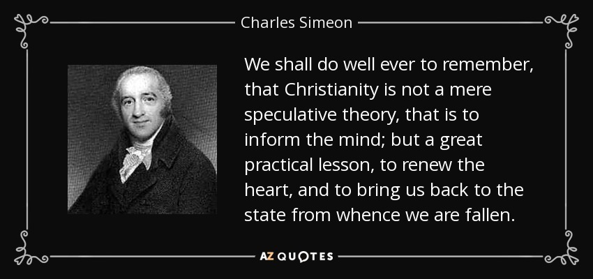 We shall do well ever to remember, that Christianity is not a mere speculative theory, that is to inform the mind; but a great practical lesson, to renew the heart, and to bring us back to the state from whence we are fallen. - Charles Simeon