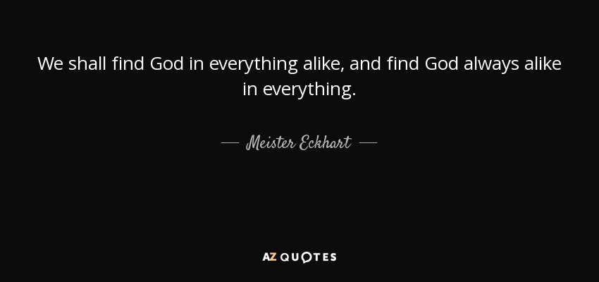 We shall find God in everything alike, and find God always alike in everything. - Meister Eckhart
