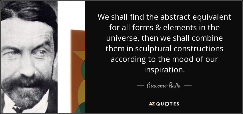 We shall find the abstract equivalent for all forms & elements in the universe, then we shall combine them in sculptural constructions according to the mood of our inspiration. - Giacomo Balla