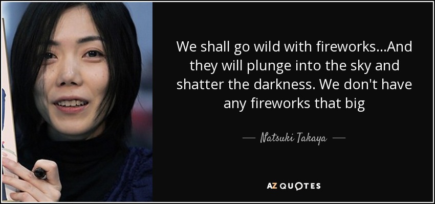 We shall go wild with fireworks...And they will plunge into the sky and shatter the darkness. We don't have any fireworks that big - Natsuki Takaya