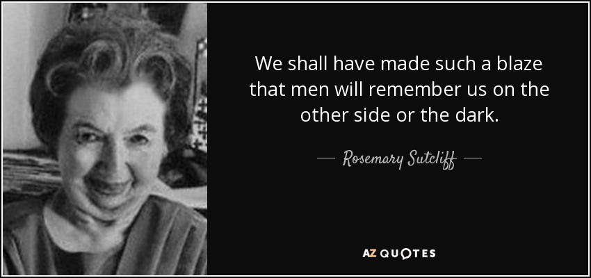 We shall have made such a blaze that men will remember us on the other side or the dark. - Rosemary Sutcliff