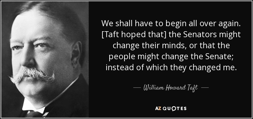 We shall have to begin all over again. [Taft hoped that] the Senators might change their minds, or that the people might change the Senate; instead of which they changed me. - William Howard Taft