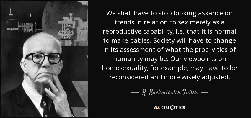 We shall have to stop looking askance on trends in relation to sex merely as a reproductive capability, i.e. that it is normal to make babies. Society will have to change in its assessment of what the proclivities of humanity may be. Our viewpoints on homosexuality, for example, may have to be reconsidered and more wisely adjusted. - R. Buckminster Fuller