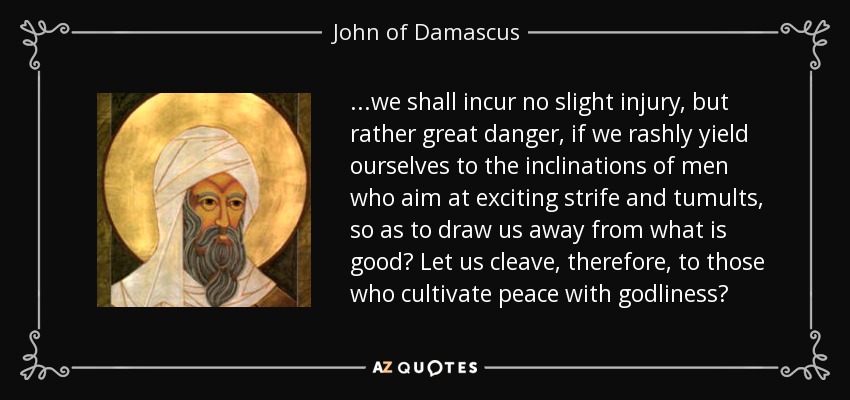 ...we shall incur no slight injury, but rather great danger, if we rashly yield ourselves to the inclinations of men who aim at exciting strife and tumults, so as to draw us away from what is good? Let us cleave, therefore, to those who cultivate peace with godliness? - John of Damascus