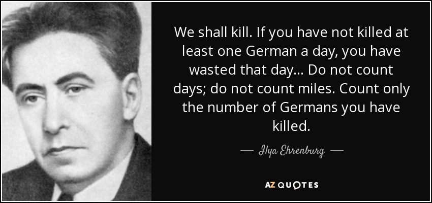 We shall kill. If you have not killed at least one German a day, you have wasted that day... Do not count days; do not count miles. Count only the number of Germans you have killed. - Ilya Ehrenburg