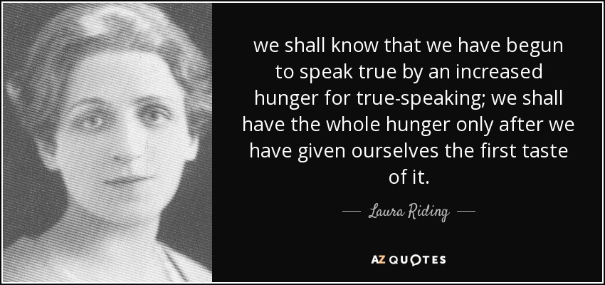 we shall know that we have begun to speak true by an increased hunger for true-speaking; we shall have the whole hunger only after we have given ourselves the first taste of it. - Laura Riding
