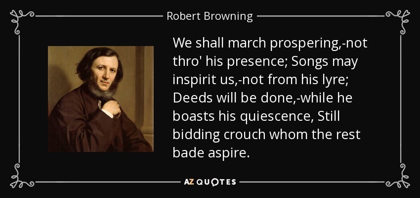 We shall march prospering,-not thro' his presence; Songs may inspirit us,-not from his lyre; Deeds will be done,-while he boasts his quiescence, Still bidding crouch whom the rest bade aspire. - Robert Browning