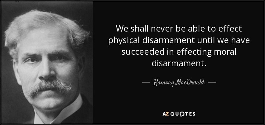 We shall never be able to effect physical disarmament until we have succeeded in effecting moral disarmament. - Ramsay MacDonald