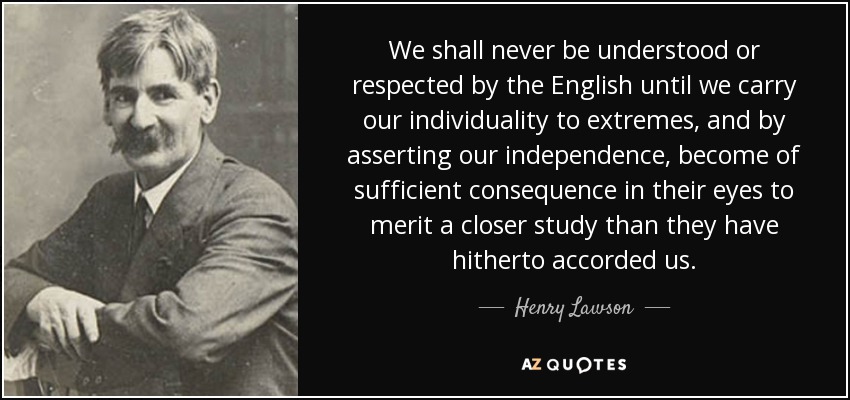 We shall never be understood or respected by the English until we carry our individuality to extremes, and by asserting our independence, become of sufficient consequence in their eyes to merit a closer study than they have hitherto accorded us. - Henry Lawson