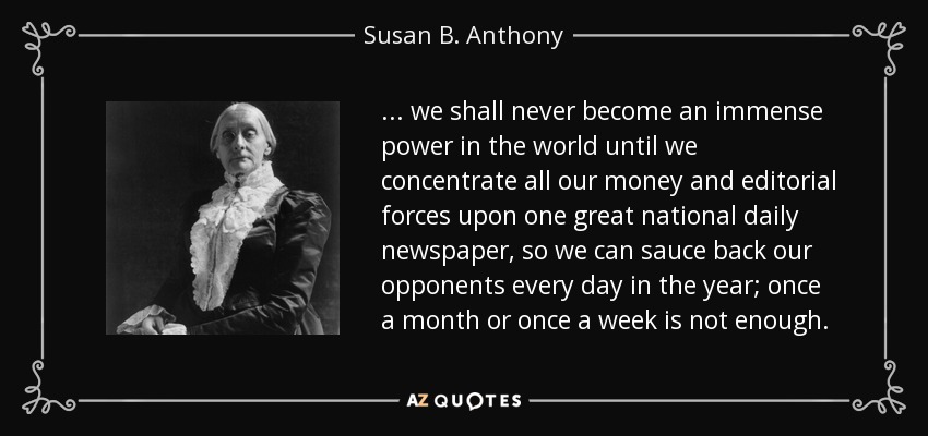... we shall never become an immense power in the world until we concentrate all our money and editorial forces upon one great national daily newspaper, so we can sauce back our opponents every day in the year; once a month or once a week is not enough. - Susan B. Anthony