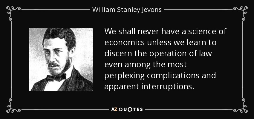 We shall never have a science of economics unless we learn to discern the operation of law even among the most perplexing complications and apparent interruptions. - William Stanley Jevons