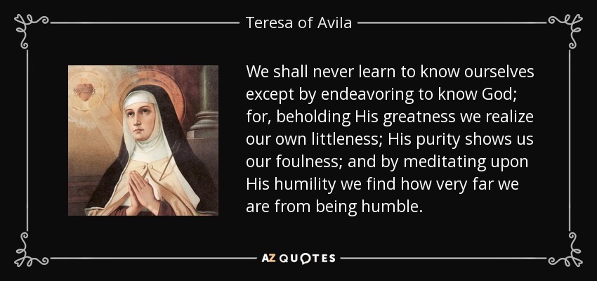 We shall never learn to know ourselves except by endeavoring to know God; for, beholding His greatness we realize our own littleness; His purity shows us our foulness; and by meditating upon His humility we find how very far we are from being humble. - Teresa of Avila