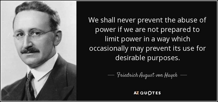 We shall never prevent the abuse of power if we are not prepared to limit power in a way which occasionally may prevent its use for desirable purposes. - Friedrich August von Hayek