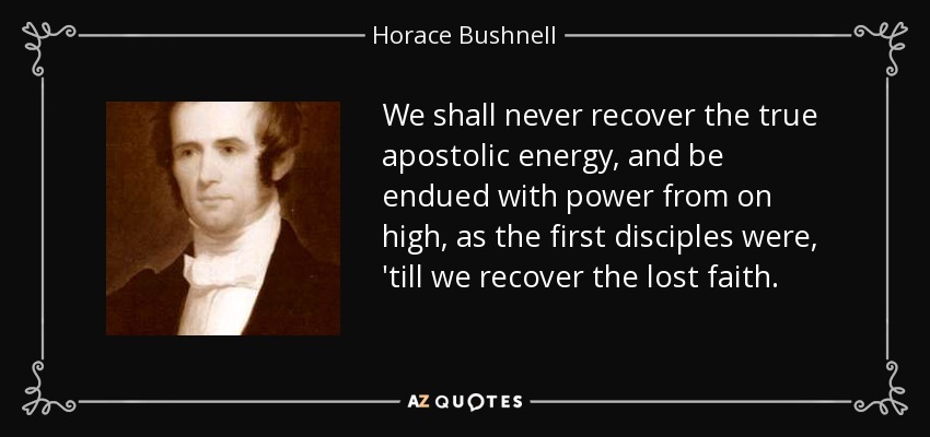 We shall never recover the true apostolic energy, and be endued with power from on high, as the first disciples were, 'till we recover the lost faith. - Horace Bushnell