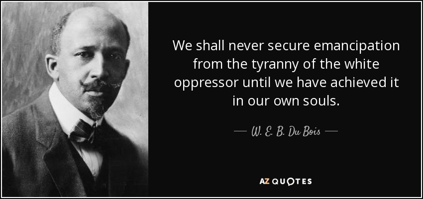 We shall never secure emancipation from the tyranny of the white oppressor until we have achieved it in our own souls. - W. E. B. Du Bois