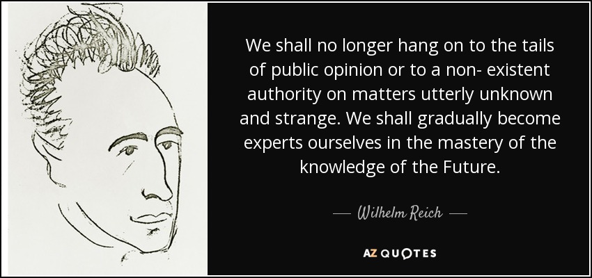 We shall no longer hang on to the tails of public opinion or to a non- existent authority on matters utterly unknown and strange. We shall gradually become experts ourselves in the mastery of the knowledge of the Future. - Wilhelm Reich