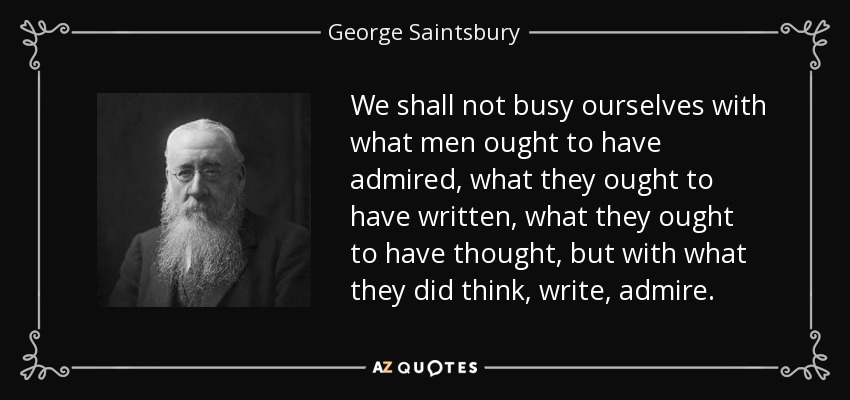 We shall not busy ourselves with what men ought to have admired, what they ought to have written, what they ought to have thought, but with what they did think, write, admire. - George Saintsbury