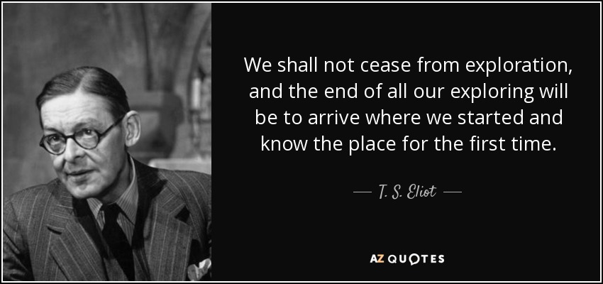 We shall not cease from exploration, and the end of all our exploring will be to arrive where we started and know the place for the first time. - T. S. Eliot