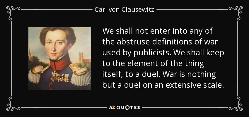 We shall not enter into any of the abstruse definitions of war used by publicists. We shall keep to the element of the thing itself, to a duel. War is nothing but a duel on an extensive scale. - Carl von Clausewitz