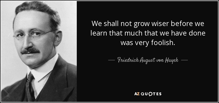 We shall not grow wiser before we learn that much that we have done was very foolish. - Friedrich August von Hayek