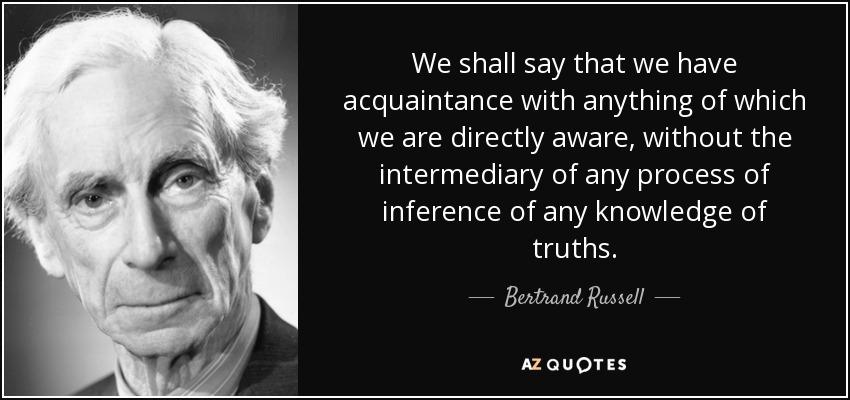 We shall say that we have acquaintance with anything of which we are directly aware, without the intermediary of any process of inference of any knowledge of truths. - Bertrand Russell