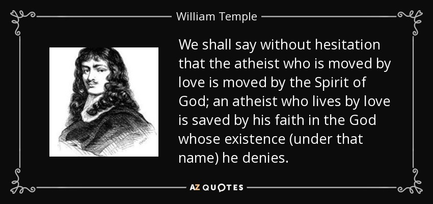 We shall say without hesitation that the atheist who is moved by love is moved by the Spirit of God; an atheist who lives by love is saved by his faith in the God whose existence (under that name) he denies. - William Temple