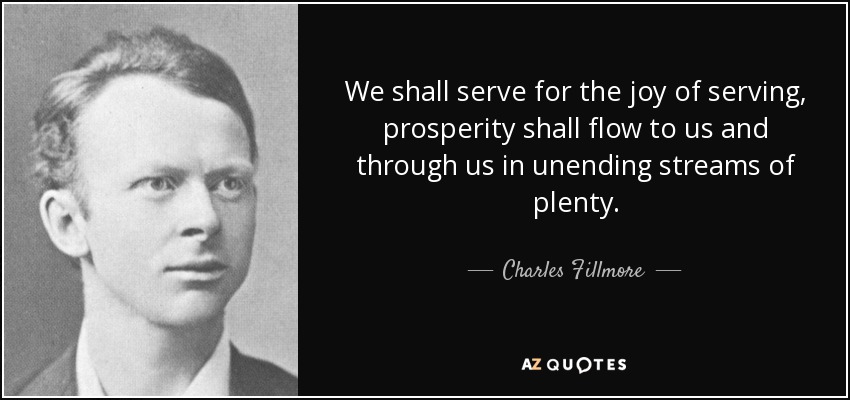 We shall serve for the joy of serving, prosperity shall flow to us and through us in unending streams of plenty. - Charles Fillmore