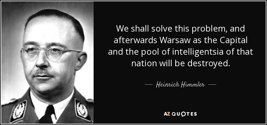 We shall solve this problem, and afterwards Warsaw as the Capital and the pool of intelligentsia of that nation will be destroyed. - Heinrich Himmler