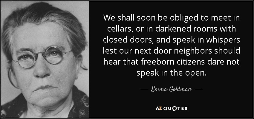 We shall soon be obliged to meet in cellars, or in darkened rooms with closed doors, and speak in whispers lest our next door neighbors should hear that freeborn citizens dare not speak in the open. - Emma Goldman