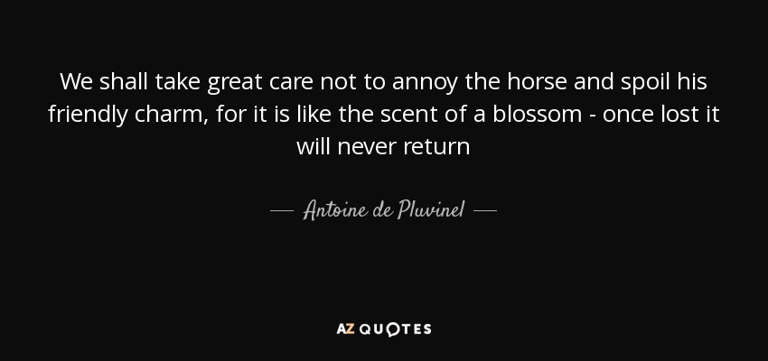 We shall take great care not to annoy the horse and spoil his friendly charm, for it is like the scent of a blossom - once lost it will never return - Antoine de Pluvinel