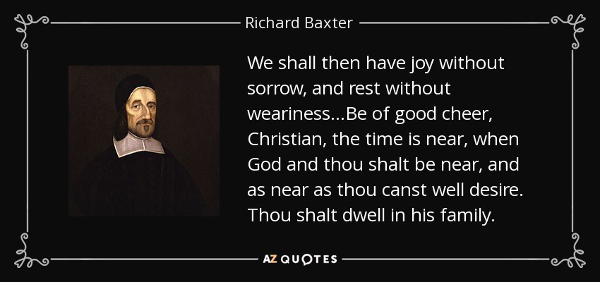 We shall then have joy without sorrow, and rest without weariness...Be of good cheer, Christian, the time is near, when God and thou shalt be near, and as near as thou canst well desire. Thou shalt dwell in his family. - Richard Baxter
