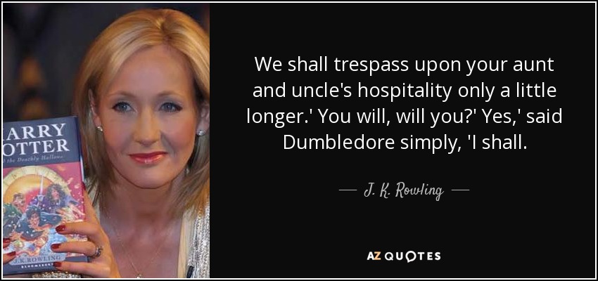 We shall trespass upon your aunt and uncle's hospitality only a little longer.' You will, will you?' Yes,' said Dumbledore simply, 'I shall. - J. K. Rowling