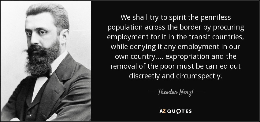 We shall try to spirit the penniless population across the border by procuring employment for it in the transit countries, while denying it any employment in our own country .... expropriation and the removal of the poor must be carried out discreetly and circumspectly. - Theodor Herzl