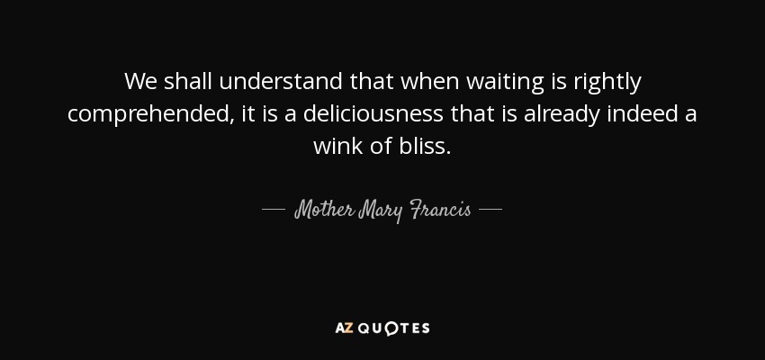 We shall understand that when waiting is rightly comprehended, it is a deliciousness that is already indeed a wink of bliss. - Mother Mary Francis