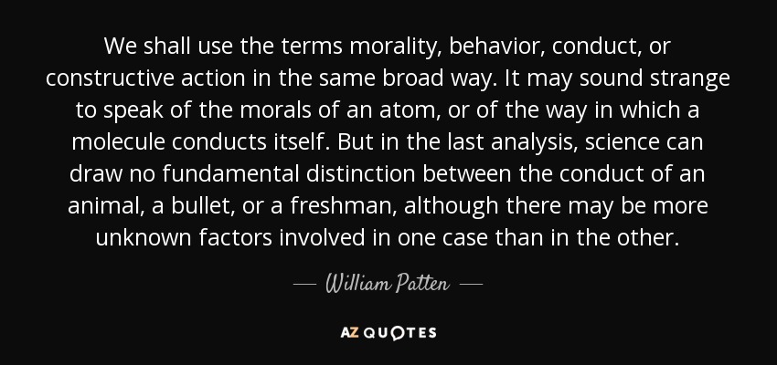 We shall use the terms morality, behavior, conduct, or constructive action in the same broad way. It may sound strange to speak of the morals of an atom, or of the way in which a molecule conducts itself. But in the last analysis, science can draw no fundamental distinction between the conduct of an animal, a bullet, or a freshman, although there may be more unknown factors involved in one case than in the other. - William Patten