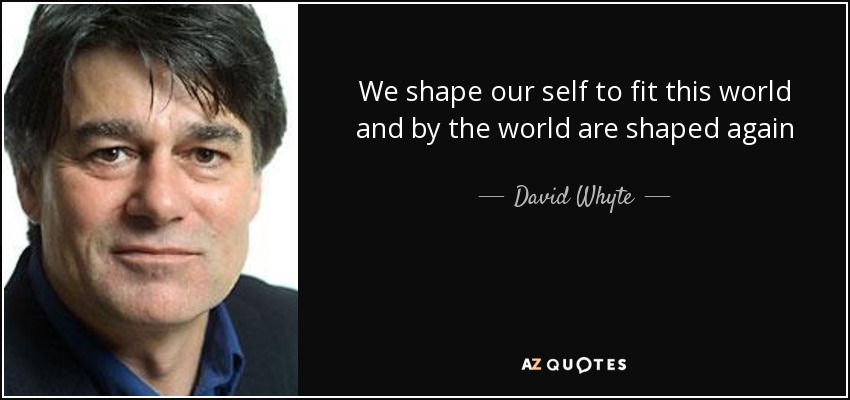 We shape our self to fit this world and by the world are shaped again - David Whyte