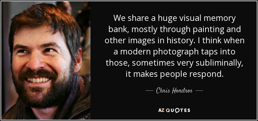 We share a huge visual memory bank, mostly through painting and other images in history. I think when a modern photograph taps into those, sometimes very subliminally, it makes people respond. - Chris Hondros