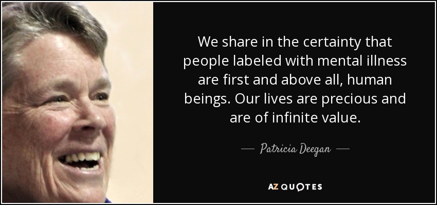 We share in the certainty that people labeled with mental illness are first and above all, human beings. Our lives are precious and are of infinite value. - Patricia Deegan