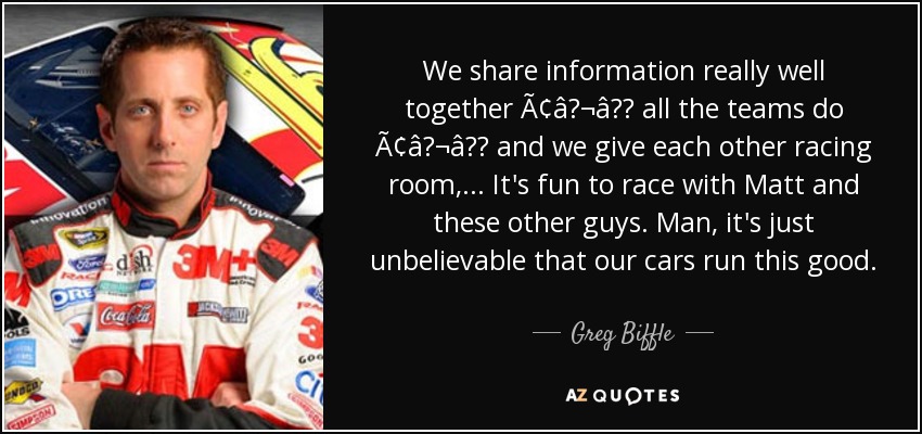 We share information really well together Ã¢â¬â all the teams do Ã¢â¬â and we give each other racing room, ... It's fun to race with Matt and these other guys. Man, it's just unbelievable that our cars run this good. - Greg Biffle
