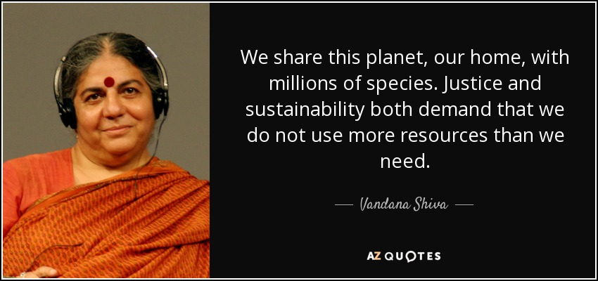 We share this planet, our home, with millions of species. Justice and sustainability both demand that we do not use more resources than we need. - Vandana Shiva