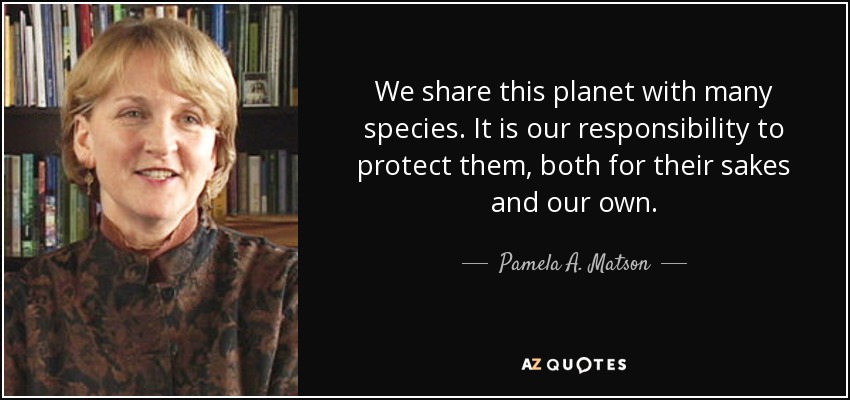 We share this planet with many species. It is our responsibility to protect them, both for their sakes and our own. - Pamela A. Matson