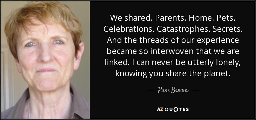 We shared. Parents. Home. Pets. Celebrations. Catastrophes. Secrets. And the threads of our experience became so interwoven that we are linked. I can never be utterly lonely, knowing you share the planet. - Pam Brown