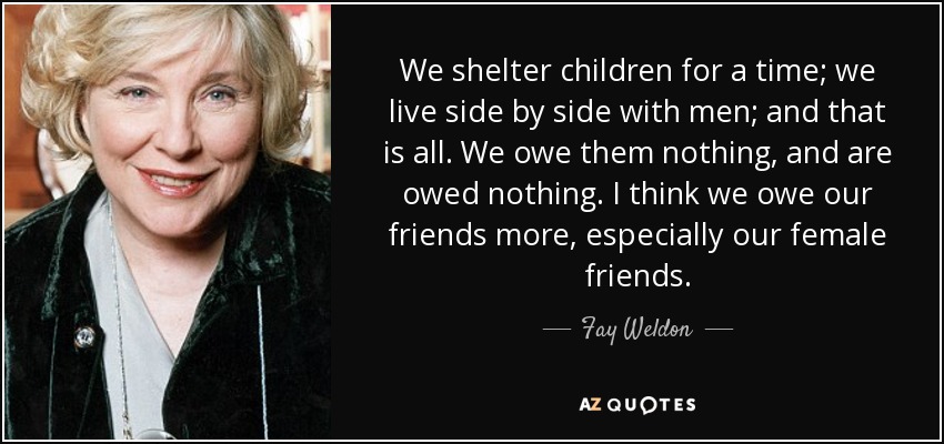 We shelter children for a time; we live side by side with men; and that is all. We owe them nothing, and are owed nothing. I think we owe our friends more, especially our female friends. - Fay Weldon